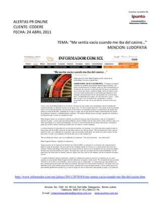 ALERTAS PR ONLINE
CLIENTE: CODERE
FECHA: 24 ABRIL 2011

                                TEMA: “Me sentía vacía cuando me iba del casino…”
                                                           MENCION: LUDOPATIA




http://www.informador.com.mx/jalisco/2011/287418/6/me-sentia-vacia-cuando-me-iba-del-casino.htm


                     Amores No. 1040 Int. 3B Col. Del Valle, Delegación, Benito Juárez
                                      Teléfonos: 5663 31.78 y 5663.31 79
                   E-mail: i.relacionespublicas@ipuntorp.com.mx www.ipuntorp.com.mx
 