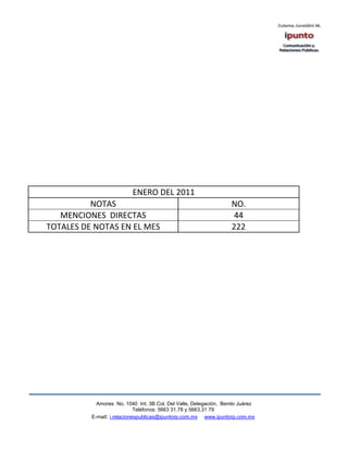 ENERO DEL 2011
          NOTAS                                                    NO.
   MENCIONES DIRECTAS                                               44
TOTALES DE NOTAS EN EL MES                                         222




            Amores No. 1040 Int. 3B Col. Del Valle, Delegación, Benito Juárez
                             Teléfonos: 5663 31.78 y 5663.31 79
          E-mail: i.relacionespublicas@ipuntorp.com.mx www.ipuntorp.com.mx
 
