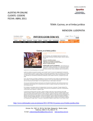 ALERTAS PR ONLINE
CLIENTE: CODERE
FECHA: ABRIL 2011

                                                        TEMA: Casinos, en el limbo jurídico

                                                                          MENCION: LUDOPATIA




    http://www.informador.com.mx/primera/2011/287461/6/casinos-en-el-limbo-juridico.htm

                   Amores No. 1040 Int. 3B Col. Del Valle, Delegación, Benito Juárez
                                    Teléfonos: 5663 31.78 y 5663.31 79
                 E-mail: i.relacionespublicas@ipuntorp.com.mx www.ipuntorp.com.mx
 