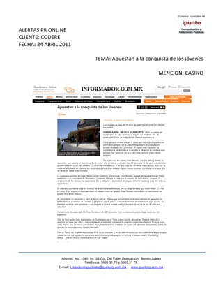 ALERTAS PR ONLINE
CLIENTE: CODERE
FECHA: 24 ABRIL 2011

                                      TEMA: Apuestan a la conquista de los jóvenes

                                                                              MENCION: CASINO




                 Amores No. 1040 Int. 3B Col. Del Valle, Delegación, Benito Juárez
                                  Teléfonos: 5663 31.78 y 5663.31 79
               E-mail: i.relacionespublicas@ipuntorp.com.mx www.ipuntorp.com.mx
 
