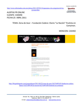 http://www.informador.com.mx/jalisco/2011/287411/6/apuestan-a-la-conquista-de-los-
                                   jovenes.htm
ALERTAS PR ONLINE
CLIENTE: CODERE
FECHA:25 ABRIL 2011

       TEMA: Zona de Azar – Fundación Codere: Diario “La Nación” finalista en
                                                                  Certamen.

                                                                                    MENCION: CASINO




  http://blogsdelagente.com/juegosdeazar/2011/04/25/zona-de-azar-%E2%80%93-fundacion-codere-
                  diario-%E2%80%9Cla-nacion%E2%80%9D-finalista-en-certamen/




                       Amores No. 1040 Int. 3B Col. Del Valle, Delegación, Benito Juárez
                                        Teléfonos: 5663 31.78 y 5663.31 79
                     E-mail: i.relacionespublicas@ipuntorp.com.mx www.ipuntorp.com.mx
 