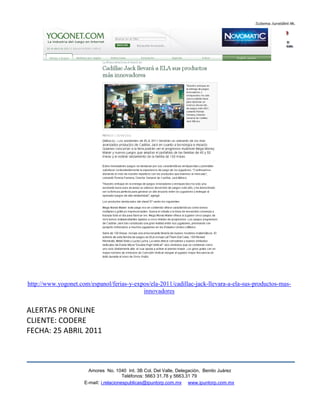 http://www.yogonet.com/espanol/ferias-y-expos/ela-2011/cadillac-jack-llevara-a-ela-sus-productos-mas-
                                           innovadores


ALERTAS PR ONLINE
CLIENTE: CODERE
FECHA: 25 ABRIL 2011



                       Amores No. 1040 Int. 3B Col. Del Valle, Delegación, Benito Juárez
                                        Teléfonos: 5663 31.78 y 5663.31 79
                     E-mail: i.relacionespublicas@ipuntorp.com.mx www.ipuntorp.com.mx
 