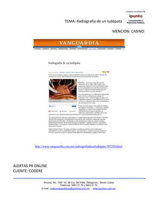 TEMA: Radiografía de un ludópata

                                                                             MENCION: CASINO




          http://www.vanguardia.com.mx/radiografiadeunludopata-707350.html




ALERTAS PR ONLINE
CLIENTE: CODERE

                Amores No. 1040 Int. 3B Col. Del Valle, Delegación, Benito Juárez
                                 Teléfonos: 5663 31.78 y 5663.31 79
              E-mail: i.relacionespublicas@ipuntorp.com.mx www.ipuntorp.com.mx
 