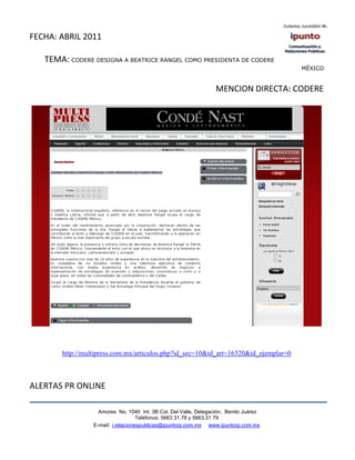 FECHA: ABRIL 2011

   TEMA: CODERE DESIGNA A BEATRICE RANGEL COMO PRESIDENTA DE CODERE
                                                                                       MÉXICO


                                                                  MENCION DIRECTA: CODERE




       http://multipress.com.mx/articulos.php?id_sec=10&id_art=16320&id_ejemplar=0



ALERTAS PR ONLINE

                   Amores No. 1040 Int. 3B Col. Del Valle, Delegación, Benito Juárez
                                    Teléfonos: 5663 31.78 y 5663.31 79
                 E-mail: i.relacionespublicas@ipuntorp.com.mx www.ipuntorp.com.mx
 