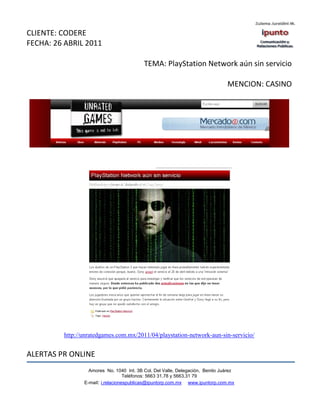 CLIENTE: CODERE
FECHA: 26 ABRIL 2011

                                          TEMA: PlayStation Network aún sin servicio

                                                                               MENCION: CASINO




         http://unratedgames.com.mx/2011/04/playstation-network-aun-sin-servicio/


ALERTAS PR ONLINE
                  Amores No. 1040 Int. 3B Col. Del Valle, Delegación, Benito Juárez
                                   Teléfonos: 5663 31.78 y 5663.31 79
                E-mail: i.relacionespublicas@ipuntorp.com.mx www.ipuntorp.com.mx
 