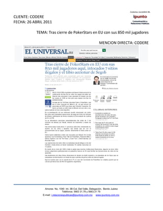 CLIENTE: CODERE
FECHA: 26 ABRIL 2011

           TEMA: Tras cierre de PokerStars en EU con sus 850 mil jugadores

                                                                MENCION DIRECTA: CODERE




                 Amores No. 1040 Int. 3B Col. Del Valle, Delegación, Benito Juárez
                                  Teléfonos: 5663 31.78 y 5663.31 79
               E-mail: i.relacionespublicas@ipuntorp.com.mx www.ipuntorp.com.mx
 