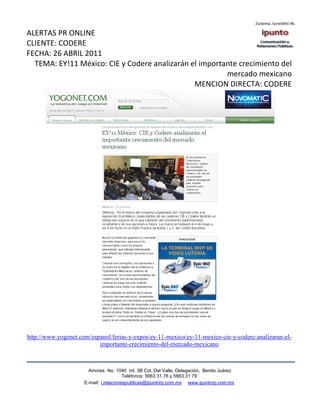 ALERTAS PR ONLINE
CLIENTE: CODERE
FECHA: 26 ABRIL 2011
  TEMA: EY!11 México: CIE y Codere analizarán el importante crecimiento del
                                                        mercado mexicano
                                               MENCION DIRECTA: CODERE




http://www.yogonet.com/espanol/ferias-y-expos/ey-11-mexico/ey-11-mexico-cie-y-codere-analizaran-el-
                          importante-crecimiento-del-mercado-mexicano



                       Amores No. 1040 Int. 3B Col. Del Valle, Delegación, Benito Juárez
                                        Teléfonos: 5663 31.78 y 5663.31 79
                     E-mail: i.relacionespublicas@ipuntorp.com.mx www.ipuntorp.com.mx
 