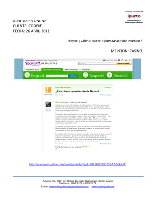 ALERTAS PR ONLINE
CLIENTE: CODERE
FECHA: 26 ABRIL 2011

                                       TEMA: ¿Cómo hacer apuestas desde Mexico?

                                                                               MENCION: CASINO




        http://ar.answers.yahoo.com/question/index?qid=20110425203750AAGQoOY




                  Amores No. 1040 Int. 3B Col. Del Valle, Delegación, Benito Juárez
                                   Teléfonos: 5663 31.78 y 5663.31 79
                E-mail: i.relacionespublicas@ipuntorp.com.mx www.ipuntorp.com.mx
 
