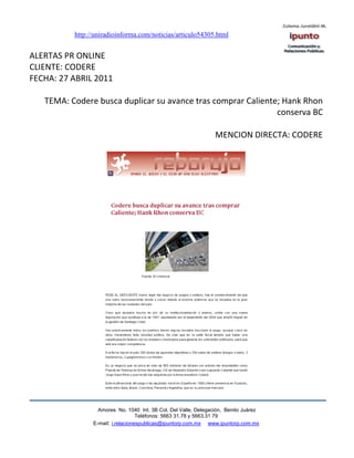http://uniradioinforma.com/noticias/articulo54305.html


ALERTAS PR ONLINE
CLIENTE: CODERE
FECHA: 27 ABRIL 2011

   TEMA: Codere busca duplicar su avance tras comprar Caliente; Hank Rhon
                                                              conserva BC

                                                                 MENCION DIRECTA: CODERE




                  Amores No. 1040 Int. 3B Col. Del Valle, Delegación, Benito Juárez
                                   Teléfonos: 5663 31.78 y 5663.31 79
                E-mail: i.relacionespublicas@ipuntorp.com.mx www.ipuntorp.com.mx
 