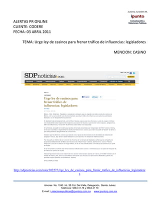 ALERTAS PR ONLINE
CLIENTE: CODERE
FECHA: 03 ABRIL 2011

      TEMA: Urge ley de casinos para frenar tráfico de influencias: legisladores

                                                                                    MENCION: CASINO




http://sdpnoticias.com/nota/30227/Urge_ley_de_casinos_para_frenar_trafico_de_influencias_legisladore
                                                 s


                       Amores No. 1040 Int. 3B Col. Del Valle, Delegación, Benito Juárez
                                        Teléfonos: 5663 31.78 y 5663.31 79
                     E-mail: i.relacionespublicas@ipuntorp.com.mx www.ipuntorp.com.mx
 