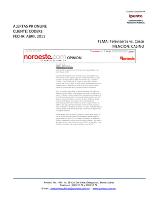 ALERTAS PR ONLINE
CLIENTE: CODERE
FECHA: ABRIL 2011
                                                                TEMA: Televisoras vs. Carso
                                                                       MENCION: CASINO




                Amores No. 1040 Int. 3B Col. Del Valle, Delegación, Benito Juárez
                                 Teléfonos: 5663 31.78 y 5663.31 79
              E-mail: i.relacionespublicas@ipuntorp.com.mx www.ipuntorp.com.mx
 