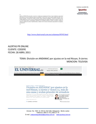 http://www.eluniversal.com.mx/columnas/89343.html




ALERTAS PR ONLINE
CLIENTE: CODERE
FECHA: 28 ABRIL 2011

          TEMA: División en ANDANAC por ajustes en la red Nissan, 9 cierres
                                                      MENCION: TELEVISA




                 Amores No. 1040 Int. 3B Col. Del Valle, Delegación, Benito Juárez
                                  Teléfonos: 5663 31.78 y 5663.31 79
               E-mail: i.relacionespublicas@ipuntorp.com.mx www.ipuntorp.com.mx
 