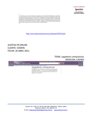http://www.eluniversal.com.mx/columnas/89343.html




ALERTAS PR ONLINE
CLIENTE: CODERE
FECHA: 26 ABRIL 2011

                                                              TEMA: Jugadores compulsivos
                                                                        MENCION: CASINO




                 Amores No. 1040 Int. 3B Col. Del Valle, Delegación, Benito Juárez
                                  Teléfonos: 5663 31.78 y 5663.31 79
               E-mail: i.relacionespublicas@ipuntorp.com.mx www.ipuntorp.com.mx
 