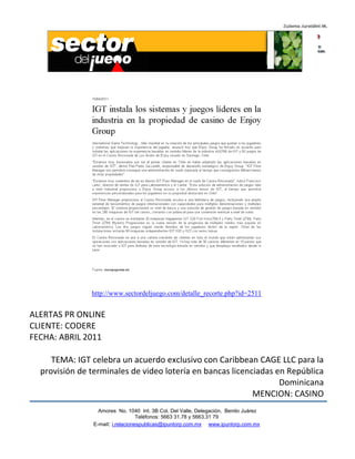 http://www.sectordeljuego.com/detalle_recorte.php?id=2511


ALERTAS PR ONLINE
CLIENTE: CODERE
FECHA: ABRIL 2011

     TEMA: IGT celebra un acuerdo exclusivo con Caribbean CAGE LLC para la
  provisión de terminales de video lotería en bancas licenciadas en República
                                                                  Dominicana
                                                           MENCION: CASINO
                  Amores No. 1040 Int. 3B Col. Del Valle, Delegación, Benito Juárez
                                   Teléfonos: 5663 31.78 y 5663.31 79
                E-mail: i.relacionespublicas@ipuntorp.com.mx www.ipuntorp.com.mx
 