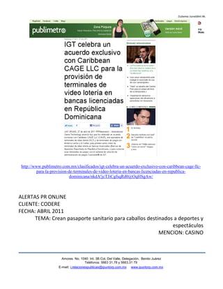 http://www.publimetro.com.mx/clasificados/igt-celebra-un-acuerdo-exclusivo-con-caribbean-cage-llc-
         para-la-provision-de-terminales-de-video-loteria-en-bancas-licenciadas-en-republica-
                            dominicana/nkdA!jcTJiCgfsqRd0@OqHSgAw/



ALERTAS PR ONLINE
CLIENTE: CODERE
FECHA: ABRIL 2011
      TEMA: Crean pasaporte sanitario para caballos destinados a deportes y
                                                              espectáculos
                                                         MENCION: CASINO



                       Amores No. 1040 Int. 3B Col. Del Valle, Delegación, Benito Juárez
                                        Teléfonos: 5663 31.78 y 5663.31 79
                     E-mail: i.relacionespublicas@ipuntorp.com.mx www.ipuntorp.com.mx
 