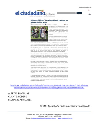 http://www.elciudadano.gov.ec/index.php?option=com_content&view=article&id=23861:ministro-
       ehlers-qerradicacion-de-casinos-no-afectara-al-turismoq&catid=40:actualidad&Itemid=63


ALERTAS PR ONLINE
CLIENTE: CODERE
FECHA: 26 ABRIL 2011

                                        TEMA: Aprueba Senado a medias ley antilavado


                      Amores No. 1040 Int. 3B Col. Del Valle, Delegación, Benito Juárez
                                       Teléfonos: 5663 31.78 y 5663.31 79
                    E-mail: i.relacionespublicas@ipuntorp.com.mx www.ipuntorp.com.mx
 