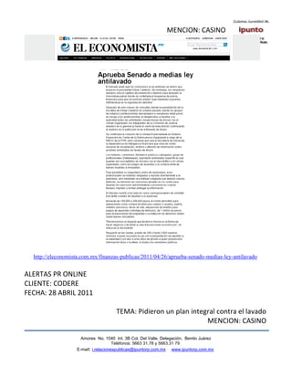 MENCION: CASINO




  http://eleconomista.com.mx/finanzas-publicas/2011/04/26/aprueba-senado-medias-ley-antilavado


ALERTAS PR ONLINE
CLIENTE: CODERE
FECHA: 28 ABRIL 2011

                                      TEMA: Pidieron un plan integral contra el lavado
                                                                  MENCION: CASINO

                     Amores No. 1040 Int. 3B Col. Del Valle, Delegación, Benito Juárez
                                      Teléfonos: 5663 31.78 y 5663.31 79
                   E-mail: i.relacionespublicas@ipuntorp.com.mx www.ipuntorp.com.mx
 