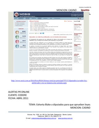 MENCION: CASINO




  http://www.nosis.com.ar/SitioNosisWeb/ultimas-noticias-principal/53111/diputados-se-trabo-ley-
                           antilavado-y-no-se-trataria-esta-semana.aspx



ALERTAS PR ONLINE
CLIENTE: CODERE
FECHA: ABRIL 2011

                       TEMA: Exhorta Blake a diputados para que aprueben leyes
                                                             MENCION: CASINO

                      Amores No. 1040 Int. 3B Col. Del Valle, Delegación, Benito Juárez
                                       Teléfonos: 5663 31.78 y 5663.31 79
                    E-mail: i.relacionespublicas@ipuntorp.com.mx www.ipuntorp.com.mx
 