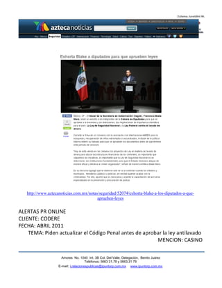 http://www.aztecanoticias.com.mx/notas/seguridad/52074/exhorta-blake-a-los-diputados-a-que-
                                         aprueben-leyes


ALERTAS PR ONLINE
CLIENTE: CODERE
FECHA: ABRIL 2011
    TEMA: Piden actualizar el Código Penal antes de aprobar la ley antilavado
                                                         MENCION: CASINO

                      Amores No. 1040 Int. 3B Col. Del Valle, Delegación, Benito Juárez
                                       Teléfonos: 5663 31.78 y 5663.31 79
                    E-mail: i.relacionespublicas@ipuntorp.com.mx www.ipuntorp.com.mx
 
