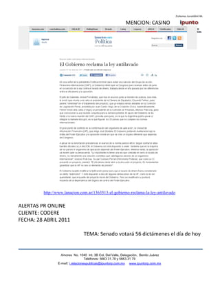 MENCION: CASINO




         http://www.lanacion.com.ar/1363513-el-gobierno-reclama-la-ley-antilavado


ALERTAS PR ONLINE
CLIENTE: CODERE
FECHA: 28 ABRIL 2011

                                TEMA: Senado votará 56 dictámenes el día de hoy


                  Amores No. 1040 Int. 3B Col. Del Valle, Delegación, Benito Juárez
                                   Teléfonos: 5663 31.78 y 5663.31 79
                E-mail: i.relacionespublicas@ipuntorp.com.mx www.ipuntorp.com.mx
 