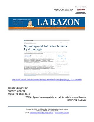 MENCION: CASINO




   http://www.larazon.com.ar/economia/posterga-debate-nueva-ley-prepagas_0_235200230.html



ALERTAS PR ONLINE
CLIENTE: CODERE
FECHA: 27 ABRIL 2011
                TEMA: Aprueban en comisiones del Senado la ley antilavado
                                                     MENCION: CASINO


                    Amores No. 1040 Int. 3B Col. Del Valle, Delegación, Benito Juárez
                                     Teléfonos: 5663 31.78 y 5663.31 79
                  E-mail: i.relacionespublicas@ipuntorp.com.mx www.ipuntorp.com.mx
 