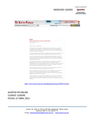 MENCION: CASINO




               http://www.oem.com.mx/elsoldetoluca/notas/n2056151.htm



ALERTAS PR ONLINE
CLIENTE: CODERE
FECHA: 27 ABRIL 2011



                 Amores No. 1040 Int. 3B Col. Del Valle, Delegación, Benito Juárez
                                  Teléfonos: 5663 31.78 y 5663.31 79
               E-mail: i.relacionespublicas@ipuntorp.com.mx www.ipuntorp.com.mx
 