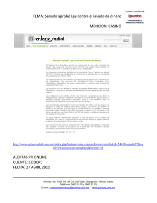 TEMA: Senado aprobó Ley contra el lavado de dinero

                                                                MENCION: CASINO




http://www.enlaceradial.com.mx/index.php?option=com_content&view=article&id=24910:senado27&ca
                              tid=19:camara-de-senadores&Itemid=34


ALERTAS PR ONLINE
CLIENTE: CODERE
FECHA: 27 ABRIL 2011


                      Amores No. 1040 Int. 3B Col. Del Valle, Delegación, Benito Juárez
                                       Teléfonos: 5663 31.78 y 5663.31 79
                    E-mail: i.relacionespublicas@ipuntorp.com.mx www.ipuntorp.com.mx
 