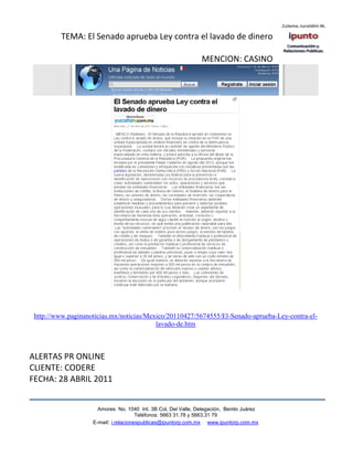 TEMA: El Senado aprueba Ley contra el lavado de dinero

                                                                MENCION: CASINO




 http://www.paginanoticias.mx/noticias/Mexico/20110427/5674555/El-Senado-aprueba-Ley-contra-el-
                                          lavado-de.htm



ALERTAS PR ONLINE
CLIENTE: CODERE
FECHA: 28 ABRIL 2011


                      Amores No. 1040 Int. 3B Col. Del Valle, Delegación, Benito Juárez
                                       Teléfonos: 5663 31.78 y 5663.31 79
                    E-mail: i.relacionespublicas@ipuntorp.com.mx www.ipuntorp.com.mx
 