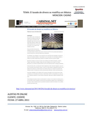 TEMA: El lavado de dinero se modifica en México
                                            MENCION: CASINO




       http://www.elarsenal.net/2011/04/28/el-lavado-de-dinero-se-modifica-en-mexico/


ALERTAS PR ONLINE
CLIENTE: CODERE
FECHA: 27 ABRIL 2011

                   Amores No. 1040 Int. 3B Col. Del Valle, Delegación, Benito Juárez
                                    Teléfonos: 5663 31.78 y 5663.31 79
                 E-mail: i.relacionespublicas@ipuntorp.com.mx www.ipuntorp.com.mx
 