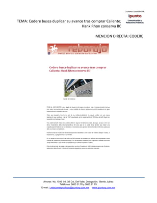 TEMA: Codere busca duplicar su avance tras comprar Caliente;
                                    Hank Rhon conserva BC

                                                               MENCION DIRECTA: CODERE




                Amores No. 1040 Int. 3B Col. Del Valle, Delegación, Benito Juárez
                                 Teléfonos: 5663 31.78 y 5663.31 79
              E-mail: i.relacionespublicas@ipuntorp.com.mx www.ipuntorp.com.mx
 