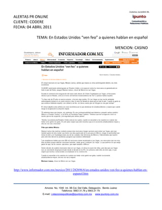 ALERTAS PR ONLINE
CLIENTE: CODERE
FECHA: 04 ABRIL 2011

                TEMA: En Estados Unidos “ven feo” a quienes hablan en español

                                                                                   MENCION: CASINO




http://www.informador.com.mx/mexico/2011/282696/6/en-estados-unidos-ven-feo-a-quienes-hablan-en-
                                         espanol.htm



                      Amores No. 1040 Int. 3B Col. Del Valle, Delegación, Benito Juárez
                                       Teléfonos: 5663 31.78 y 5663.31 79
                    E-mail: i.relacionespublicas@ipuntorp.com.mx www.ipuntorp.com.mx
 