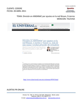 CLIENTE: CODERE
FECHA: 28 ABRIL 2011

          TEMA: División en ANDANAC por ajustes en la red Nissan, 9 cierres
                                                      MENCION: TELEVISA




                  http://www.eluniversal.com.mx/columnas/89343.html




ALERTAS PR ONLINE

                 Amores No. 1040 Int. 3B Col. Del Valle, Delegación, Benito Juárez
                                  Teléfonos: 5663 31.78 y 5663.31 79
               E-mail: i.relacionespublicas@ipuntorp.com.mx www.ipuntorp.com.mx
 