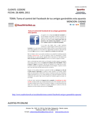 CLIENTE: CODERE
FECHA: 28 ABRIL 2011

 TEMA: Toma el control del Facebook de tus amigos ganándoles esta apuesta
                                                       MENCION: CASINO




   http://www.readwriteweb.es/socialmedia/toma-control-facebook-amigos-ganandoles-apuesta/



ALERTAS PR ONLINE

                    Amores No. 1040 Int. 3B Col. Del Valle, Delegación, Benito Juárez
                                     Teléfonos: 5663 31.78 y 5663.31 79
                  E-mail: i.relacionespublicas@ipuntorp.com.mx www.ipuntorp.com.mx
 