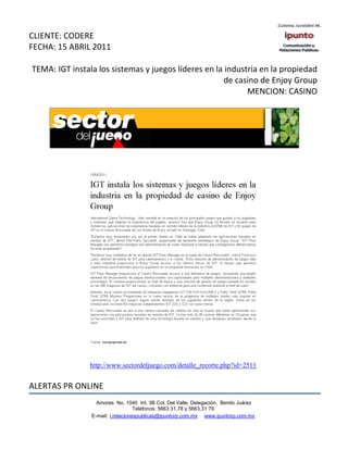 CLIENTE: CODERE
FECHA: 15 ABRIL 2011

TEMA: IGT instala los sistemas y juegos líderes en la industria en la propiedad
                                                      de casino de Enjoy Group
                                                            MENCION: CASINO




                http://www.sectordeljuego.com/detalle_recorte.php?id=2511


ALERTAS PR ONLINE
                  Amores No. 1040 Int. 3B Col. Del Valle, Delegación, Benito Juárez
                                   Teléfonos: 5663 31.78 y 5663.31 79
                E-mail: i.relacionespublicas@ipuntorp.com.mx www.ipuntorp.com.mx
 