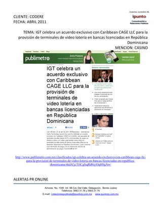 CLIENTE: CODERE
FECHA: ABRIL 2011

     TEMA: IGT celebra un acuerdo exclusivo con Caribbean CAGE LLC para la
  provisión de terminales de video lotería en bancas licenciadas en República
                                                                  Dominicana
                                                           MENCION: CASINO




http://www.publimetro.com.mx/clasificados/igt-celebra-un-acuerdo-exclusivo-con-caribbean-cage-llc-
        para-la-provision-de-terminales-de-video-loteria-en-bancas-licenciadas-en-republica-
                           dominicana/nkdA!jcTJiCgfsqRd0@OqHSgAw/



ALERTAS PR ONLINE
                      Amores No. 1040 Int. 3B Col. Del Valle, Delegación, Benito Juárez
                                       Teléfonos: 5663 31.78 y 5663.31 79
                    E-mail: i.relacionespublicas@ipuntorp.com.mx www.ipuntorp.com.mx
 