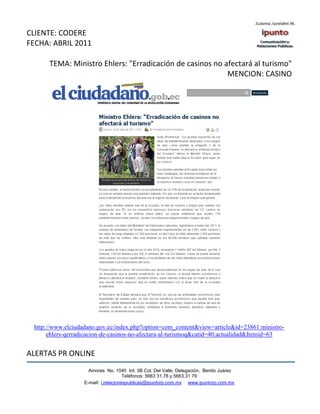 CLIENTE: CODERE
FECHA: ABRIL 2011

      TEMA: Ministro Ehlers: "Erradicación de casinos no afectará al turismo"
                                                          MENCION: CASINO




 http://www.elciudadano.gov.ec/index.php?option=com_content&view=article&id=23861:ministro-
      ehlers-qerradicacion-de-casinos-no-afectara-al-turismoq&catid=40:actualidad&Itemid=63


ALERTAS PR ONLINE
                     Amores No. 1040 Int. 3B Col. Del Valle, Delegación, Benito Juárez
                                      Teléfonos: 5663 31.78 y 5663.31 79
                   E-mail: i.relacionespublicas@ipuntorp.com.mx www.ipuntorp.com.mx
 