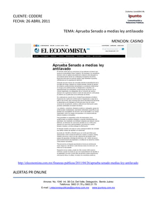 CLIENTE: CODERE
FECHA: 26 ABRIL 2011

                                       TEMA: Aprueba Senado a medias ley antilavado

                                                                                  MENCION: CASINO




  http://eleconomista.com.mx/finanzas-publicas/2011/04/26/aprueba-senado-medias-ley-antilavado


ALERTAS PR ONLINE

                     Amores No. 1040 Int. 3B Col. Del Valle, Delegación, Benito Juárez
                                      Teléfonos: 5663 31.78 y 5663.31 79
                   E-mail: i.relacionespublicas@ipuntorp.com.mx www.ipuntorp.com.mx
 