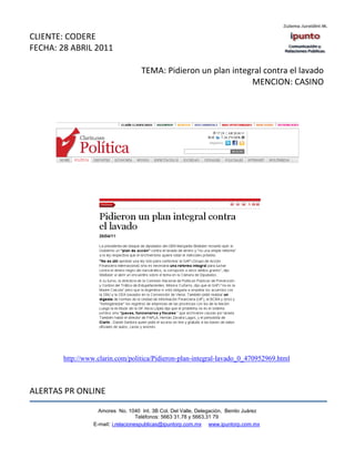 CLIENTE: CODERE
FECHA: 28 ABRIL 2011

                                     TEMA: Pidieron un plan integral contra el lavado
                                                                 MENCION: CASINO




        http://www.clarin.com/politica/Pidieron-plan-integral-lavado_0_470952969.html



ALERTAS PR ONLINE

                    Amores No. 1040 Int. 3B Col. Del Valle, Delegación, Benito Juárez
                                     Teléfonos: 5663 31.78 y 5663.31 79
                  E-mail: i.relacionespublicas@ipuntorp.com.mx www.ipuntorp.com.mx
 