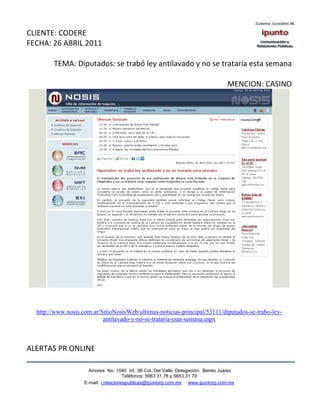 CLIENTE: CODERE
FECHA: 26 ABRIL 2011

        TEMA: Diputados: se trabó ley antilavado y no se trataría esta semana

                                                                                   MENCION: CASINO




  http://www.nosis.com.ar/SitioNosisWeb/ultimas-noticias-principal/53111/diputados-se-trabo-ley-
                           antilavado-y-no-se-trataria-esta-semana.aspx



ALERTAS PR ONLINE

                      Amores No. 1040 Int. 3B Col. Del Valle, Delegación, Benito Juárez
                                       Teléfonos: 5663 31.78 y 5663.31 79
                    E-mail: i.relacionespublicas@ipuntorp.com.mx www.ipuntorp.com.mx
 