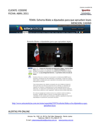 CLIENTE: CODERE
FECHA: ABRIL 2011

                       TEMA: Exhorta Blake a diputados para que aprueben leyes
                                                             MENCION: CASINO




   http://www.aztecanoticias.com.mx/notas/seguridad/52074/exhorta-blake-a-los-diputados-a-que-
                                         aprueben-leyes


ALERTAS PR ONLINE
                      Amores No. 1040 Int. 3B Col. Del Valle, Delegación, Benito Juárez
                                       Teléfonos: 5663 31.78 y 5663.31 79
                    E-mail: i.relacionespublicas@ipuntorp.com.mx www.ipuntorp.com.mx
 