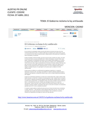 ALERTAS PR ONLINE
CLIENTE: CODERE
FECHA: 07 ABRIL 2011

                                         TEMA: El Gobierno reclama la ley antilavado

                                                                               MENCION: CASINO




         http://www.lanacion.com.ar/1363513-el-gobierno-reclama-la-ley-antilavado



                  Amores No. 1040 Int. 3B Col. Del Valle, Delegación, Benito Juárez
                                   Teléfonos: 5663 31.78 y 5663.31 79
                E-mail: i.relacionespublicas@ipuntorp.com.mx www.ipuntorp.com.mx
 