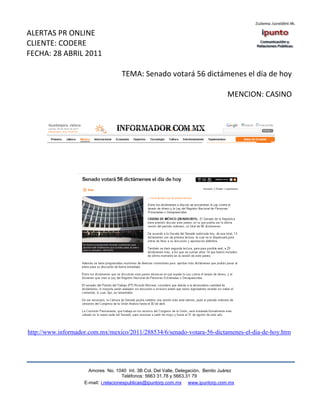 ALERTAS PR ONLINE
CLIENTE: CODERE
FECHA: 28 ABRIL 2011

                                    TEMA: Senado votará 56 dictámenes el día de hoy

                                                                                   MENCION: CASINO




http://www.informador.com.mx/mexico/2011/288534/6/senado-votara-56-dictamenes-el-dia-de-hoy.htm




                      Amores No. 1040 Int. 3B Col. Del Valle, Delegación, Benito Juárez
                                       Teléfonos: 5663 31.78 y 5663.31 79
                    E-mail: i.relacionespublicas@ipuntorp.com.mx www.ipuntorp.com.mx
 