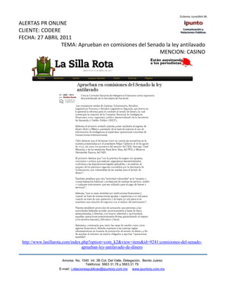ALERTAS PR ONLINE
CLIENTE: CODERE
FECHA: 27 ABRIL 2011
                TEMA: Aprueban en comisiones del Senado la ley antilavado
                                                     MENCION: CASINO




 http://www.lasillarota.com/index.php?option=com_k2&view=item&id=9241:comisiones-del-senado-
                                  aprueban-ley-antilavado-de-dinero

                     Amores No. 1040 Int. 3B Col. Del Valle, Delegación, Benito Juárez
                                      Teléfonos: 5663 31.78 y 5663.31 79
                   E-mail: i.relacionespublicas@ipuntorp.com.mx www.ipuntorp.com.mx
 