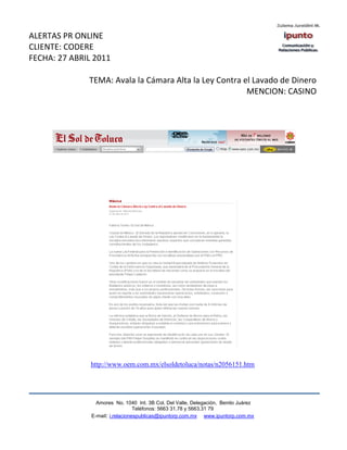 ALERTAS PR ONLINE
CLIENTE: CODERE
FECHA: 27 ABRIL 2011

              TEMA: Avala la Cámara Alta la Ley Contra el Lavado de Dinero
                                                        MENCION: CASINO




               http://www.oem.com.mx/elsoldetoluca/notas/n2056151.htm




                 Amores No. 1040 Int. 3B Col. Del Valle, Delegación, Benito Juárez
                                  Teléfonos: 5663 31.78 y 5663.31 79
               E-mail: i.relacionespublicas@ipuntorp.com.mx www.ipuntorp.com.mx
 