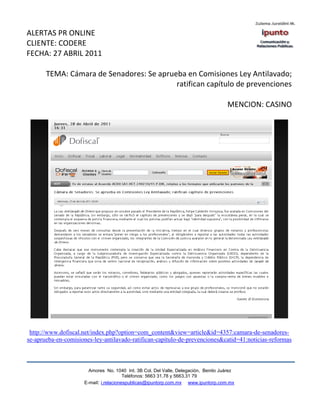 ALERTAS PR ONLINE
CLIENTE: CODERE
FECHA: 27 ABRIL 2011

       TEMA: Cámara de Senadores: Se aprueba en Comisiones Ley Antilavado;
                                          ratifican capítulo de prevenciones

                                                                                    MENCION: CASINO




 http://www.dofiscal.net/index.php?option=com_content&view=article&id=4357:camara-de-senadores-
se-aprueba-en-comisiones-ley-antilavado-ratifican-capitulo-de-prevenciones&catid=41:noticias-reformas



                       Amores No. 1040 Int. 3B Col. Del Valle, Delegación, Benito Juárez
                                        Teléfonos: 5663 31.78 y 5663.31 79
                     E-mail: i.relacionespublicas@ipuntorp.com.mx www.ipuntorp.com.mx
 