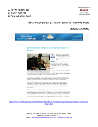 ALERTAS PR ONLINE
CLIENTE: CODERE
FECHA: 04 ABRIL 2011

                      TEMA: Recompensas para quien denuncie lavado de dinero

                                                                                   MENCION: CASINO




 http://www.yucatan.com.mx/20110404/nota-13/100528-recompensas-para-quien-denuncie-lavado-de-
                                          dinero.htm




                      Amores No. 1040 Int. 3B Col. Del Valle, Delegación, Benito Juárez
                                       Teléfonos: 5663 31.78 y 5663.31 79
                    E-mail: i.relacionespublicas@ipuntorp.com.mx www.ipuntorp.com.mx
 