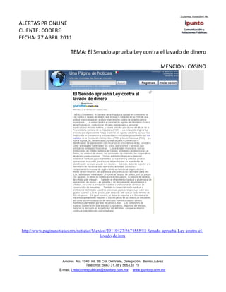 ALERTAS PR ONLINE
CLIENTE: CODERE
FECHA: 27 ABRIL 2011

                           TEMA: El Senado aprueba Ley contra el lavado de dinero

                                                                                   MENCION: CASINO




 http://www.paginanoticias.mx/noticias/Mexico/20110427/5674555/El-Senado-aprueba-Ley-contra-el-
                                          lavado-de.htm




                      Amores No. 1040 Int. 3B Col. Del Valle, Delegación, Benito Juárez
                                       Teléfonos: 5663 31.78 y 5663.31 79
                    E-mail: i.relacionespublicas@ipuntorp.com.mx www.ipuntorp.com.mx
 