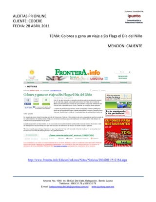 ALERTAS PR ONLINE
CLIENTE: CODERE
FECHA: 28 ABRIL 2011

                        TEMA: Colorea y gana un viaje a Six Flags el Día del Niño

                                                                              MENCION: CALIENTE




        http://www.frontera.info/EdicionEnLinea/Notas/Noticias/28042011/512184.aspx




                   Amores No. 1040 Int. 3B Col. Del Valle, Delegación, Benito Juárez
                                    Teléfonos: 5663 31.78 y 5663.31 79
                 E-mail: i.relacionespublicas@ipuntorp.com.mx www.ipuntorp.com.mx
 
