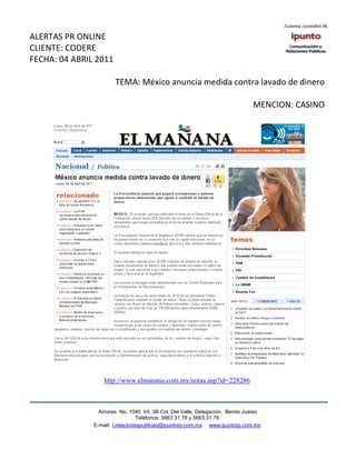 ALERTAS PR ONLINE
CLIENTE: CODERE
FECHA: 04 ABRIL 2011

                       TEMA: México anuncia medida contra lavado de dinero

                                                                              MENCION: CASINO




                   http://www.elmanana.com.mx/notas.asp?id=228286



                 Amores No. 1040 Int. 3B Col. Del Valle, Delegación, Benito Juárez
                                  Teléfonos: 5663 31.78 y 5663.31 79
               E-mail: i.relacionespublicas@ipuntorp.com.mx www.ipuntorp.com.mx
 