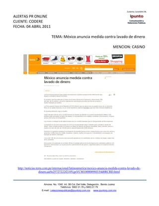ALERTAS PR ONLINE
CLIENTE: CODERE
FECHA: 04 ABRIL 2011

                            TEMA: México anuncia medida contra lavado de dinero

                                                                                   MENCION: CASINO




  http://noticias.terra.com.pe/internacional/latinoamerica/mexico-anuncia-medida-contra-lavado-de-
                    dinero,aa9e25727222f210VgnVCM10000098f154d0RCRD.html


                      Amores No. 1040 Int. 3B Col. Del Valle, Delegación, Benito Juárez
                                       Teléfonos: 5663 31.78 y 5663.31 79
                    E-mail: i.relacionespublicas@ipuntorp.com.mx www.ipuntorp.com.mx
 